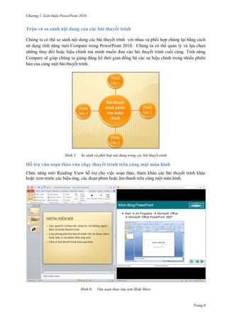 h

ng

Gi i thi u ower oint 010

Trộn và so sánh nội dung của các bài thuyết trình
Chúng ta có th so sánh nội dung các bài thuyết trình v i nhau và ph i h p chúng l i b ng cách
s d
i Compare trong PowerPoint 2010. Chúng ta có th qu n lý và l a ch n
nh
i ho c hiệu chỉnh mà mình mu
ết trình cu
T
Compare sẽ giúp chúng ta gi
th
ng bộ các s hiệu chỉnh trong nhiều phiên
b n c a cùng một bài thuyết trình.

H nh

So sánh và phối hợp nội dung trong các bài thuyết trình

Hỗ trợ vừa soạn thảo vừa chạy thuyết trình trên cùng một màn hình
Ch
ho c

i Reading View h tr cho việc so n th o, tham kh o các bài thuyết trình khác
c các hiệu
,
n phim ho c âm thanh trên cùng một màn hình.

H nh

Vừa soạn thảo vừa xem Slide Show

Trang 6

 