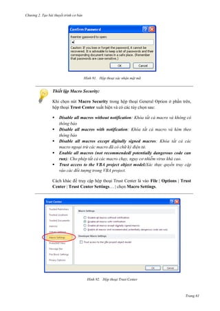h

ng 2. Tạo bài thuyết tr nh c bản

H nh

Hộp thoại xác nhận mật mã

Thiết lập Macro Security:
K
ộ






Macro Security trong hộp tho i General Option ở ph n trên,
Trust Center ấ ệ và có các tùy ch n sau:
Disable all macros without notification h a tất cả macro và không c
thông báo
Disable all macros with notification h a tất cả macro và k m theo
thông báo
Disable all macros except digitally signed macros
h a tất cả các
macro ngoại trừ các macro đã c ch k đi n t
Enable all macros (not recommendedl potentially dangerous code can
run) ho ph p tất cả các macro chạy nguy c nhi m virus khá cao
Trust access to the VBA project object model:Xác th c quyền truy cập
váo các đối t ợng trong V A project

truy cập hộp tho i Trust Center là vào File | Options | Trust
Center | Trust Center Settings…
n Macro Settings.

H nh

Hộp thoại Trust enter

Trang 61

 