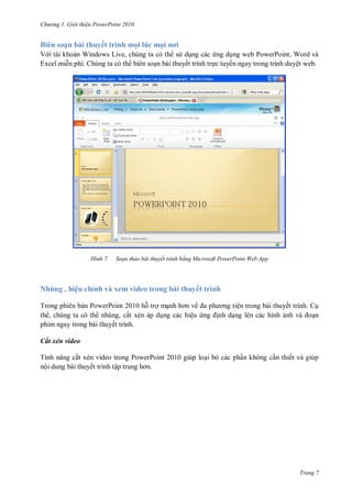h

ng

Gi i thi u ower oint 010

Biên soạn bài thuyết trình mọi lúc mọ

ơ

V i tài kho n Windows Live, chúng ta có th s d ng các ng d ng web PowerPoint, Word và
Excel mi n phí. Chúng ta có th biên so n bài thuyết trình tr c tuyến ngay trong trình duyệt web.

H nh

Soạn thảo bài thuyết trình bằng Microsoft PowerPoint Web App

Nhúng , hiệu chỉnh và xem video trong bài thuyết trình
Trong phiên b n PowerPoint 2010 h tr m
ề
th , chúng ta có th nhúng, cắt xén áp d ng các hiệu
phim ngay trong bài thuyết trình.

ện trong bài thuyết trình. C
nh d ng lên các hình
n

Cắt xén video
T
ắt xén video trong PowerPoint 2010 giúp lo i b các ph n không c n thiết và giúp
nội dung bài thuyết trình tậ

Trang 7

 