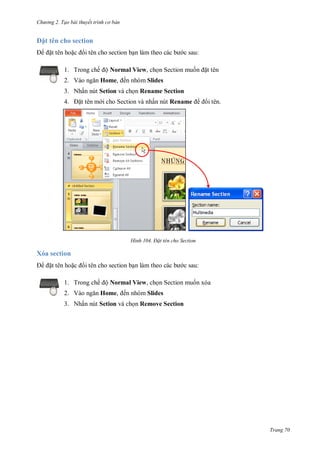 h

ng 2. Tạo bài thuyết tr nh c bản

t tên cho section
t tên ho

i tên cho section b

c sau:

1. Trong chế ộ Normal View, ch n Section mu
2. V

t tên

Home, ến nhóm Slides

3. Nhấn nút Setion và ch n Rename Section
4.

t tên m i cho Section và nhấn nút Rename

H nh

i tên.

Đ t tên cho Section

Xóa section
t tên ho

i tên cho section b

c sau:

1. Trong chế ộ Normal View, ch n Section mu n xóa
2. V

Home, ến nhóm Slides

3. Nhấn nút Setion và ch n Remove Section

Trang 70

 