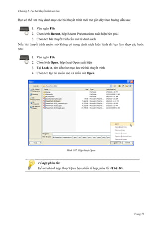 h

ng 2. Tạo bài thuyết tr nh c bản

B n có th tìm thấy danh m c các bài thuyết trình m i mở g
1. V

ng d n sau:

File

2. Ch n lệnh Recent, hộp Recent Presentations xuất hiện bên ph i
3. Ch n tên bài thuyết trình c n mở từ danh sách
Nế bài thuyết trình
sau:
1. V

ở

ệ

File

2. Ch n lệnh Open, hộp tho i Open xuất hiện
3. T i Look in,

ế

bài thuyết trình

4. Ch n tên tập tin mu n mở và nhấn nút Open

H nh

Hộp thoại Open

Tổ hợp phím tắt:
Để mở nhanh hộp thoại Open bạn nhấn tổ hợp phím tắt <Ctrl+O>.

Trang 72

 