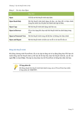 h

ng 2. Tạo bài thuyết tr nh c bản

ảng

ác t y chọn pen

N

M
ế ộ

Open

ở

ế

Open Read-Only

Mở

ế

Open Copy

Mở

ế

Open in Browser

ỉ
web.

Open in Protected View

Mở

ế

Open and Repair

Mở

ế

.
ỉ

, các
ộ ậ

ệ

ỉ

ộ
ộ

ế

ế ộ

ệ

ệ
ẽ

ỉ

ế

.

bài thuyết trình
K

P
P
, tất c
ộ bài thuyết trình c
File và
Close Nế ậ
g

ậ
ở ẽ
ộ
thì b n hãy ch n bài thuyế
PowerPoint ẽ

ỉ

.Nế
,
ắ

ở

Tổ hợp phím tắt:
Để đ ng nhanh bài thuyết trình hi n hành trong c a sổ PowerPoint bạn nhấn
tổ hợp phím tắt <Ctrl+F4>.

Trang 73

 