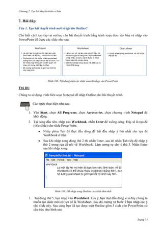 h

ng 2. Tạo bài thuyết tr nh c bản

7. Hỏ
Câu 1. Tạo bài thuyết trình mới từ tập tin Outline?
Cho biết cách t o tập tin outline cho bài thuyết trình b ng trình so n th
P
P
:

H nh

n và nhập vào

Nội dung trên các slide sau khi nhập vào PowerPoint

Trả l i:
Chúng ta s d ng trình biên so

N

nhập Outline cho bài thuyết trình.
:

c th c hiệ

1. Vào Start, ch n All Programs, ch n Accessories, ch
khở ộng.
2. T
u tiên, nhập vào Workbook, nhấn Enter
(title slide) cho slide PowerPoint.


Nhấ
T
Workbook ở trên.



Sau khi nhập xong dòng th 2 thì nhấ
th 2 trong t
ề nói về Workbook L
sau khi nhập xong.

H nh

th

bắ

Notepad
ẽ là t

xu
u nhập ý th

,

ề

nhất cho t

ề

ấn Tab tiế
nhập ý
cho ý th 3. Nhấn Enter

Đã nhập xong Outline của slide thứ nhất

3. T i dòng th 5, b n nhập vào Wordsheet L
, n th
u dòng vì ở
mu n t o slide m i có t
ề W
S
,
c 2 b n nhập các ý
cho slide này. Sau cùng b
ã
c một Outline g m 3 slide cho PowerPoint có
cấ
Trang 74

 