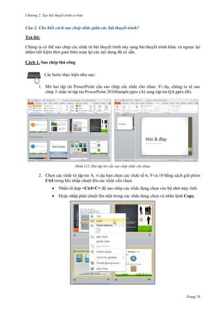 h

ng 2. Tạo bài thuyết tr nh c bản

Câu 2. Cho biết cách sao chép slide giữa các bài thuyết trình?
Trả l i:
Chúng ta có th sao chép các slide từ bài thuyết trình này sang bài thuyế
nh m tiết kiệm th i gian biên so n l i các nộ
ã
ẵn.

cl i

Cách 1. Sao chép thủ công
c th c hiệ

:

1. Mở hai tập tin PowerPoint c n sao chép các slide cho nhau. Ví d , chúng ta sẽ sao
chép 3 slide từ tập tin PowerPoint 2010Sample.pptx (A) sang tập tin QA.pptx (B).

H nh

Hai tập tin c n sao chép slide cho nhau

2. Ch n các slide từ tập tin A, ví d b n ch n các slide s 6, 9 và 10 b ng cách gi phím
Ctrl trong khi nhấp chuột lên các slide c n ch n.


Nhấn t h p <Ctrl+C>

n vào bộ nh máy tính.



Ho c nhấp ph i chuột lên mộ

n và nhấn lệnh Copy.

Trang 76

 