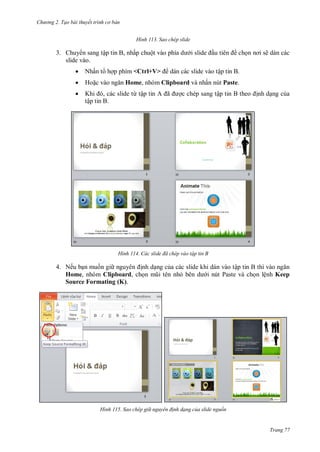 h

ng 2. Tạo bài thuyết tr nh c bản
H nh

Sao chép slide

3. Chuy n sang tập tin B, nhấp chuộ
slide vào.


Nhấn t h p phím <Ctrl+V>



Ho



K
, ác slide từ tậ
tập tin B.

ch

ẽ dán các

dán các slide vào tập tin B.

Home, nhóm Clipboard và nhấn nút Paste.

H nh

ã

c chép sang tậ

nh d ng c a

ác slide đã ch p vào tập tin B

4. Nếu b n mu n gi
nh d ng c a các slide khi dán vào tậ
Home, nhóm Clipboard, ch
i nút Paste và ch n lệnh Keep
Source Formating (K).

H nh

Sao chép gi nguy n đ nh dạng của slide nguồn

Trang 77

 