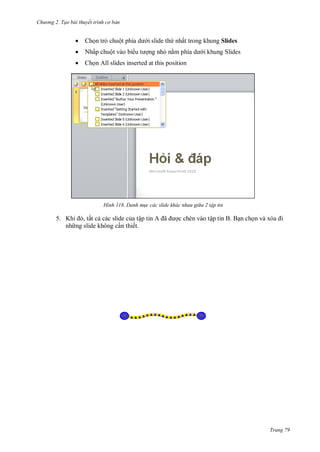 h

ng 2. Tạo bài thuyết tr nh c bản



Ch n tr chuộ

i slide th nhất trong khung Slides



Nhấp chuột vào bi

ng nh n



Ch n All slides inserted at this position

H nh

i khung Slides

Danh m c các slide khác nhau gi a 2 tập tin

5. K
, tất c các slide c a tậ
nh ng slide không c n thiết.

ã

c chèn vào tập tin B. B n ch

Trang 79

 