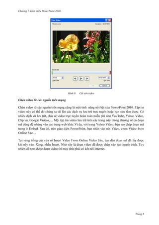 h

ng

Gi i thi u ower oint 010

H nh

Cắt xén video

Chèn video từ các nguồn trên mạng
Chèn video từ các ngu n trên m
ộ
i bật c a PowerPoint 2010. Tập tin
video này có th do chúng ta t i lên các d ch v
tr c tuyến ho c b
c. Có
nhiều d
, chia sẽ video tr c tuyến hoàn toàn mi
Y T , Yahoo Video,
,G
V
,… Mội tập tin video
trên các trang này thông
ng sẽ
n
mã dùng
nhúng vào các trang web khác.Ví d , v i trang Yahoo Video, b
n mã
S
,
ện PowerPoint, b n nhấn vào nút Video, ch n Video from
O
S …
T i vùng tr ng c a c a s Insert Video From Online Video Site, b
ã ã ấ
c
khi nãy vào. Xong, nhấ I
N
ậ
n video ã
c chèn vào bài thuyết trình. Tuy
n video thì máy tính ph i có kết n i Internet.

Trang 8

 