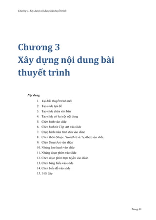 h

ng 3. Xây d ng nội dung bài thuyết trình

Chương 3
Xây dựng nội dung bài
thuyết trình
Nội dung
1. T o bài thuyết trình m i
ề

2. T o slide t
3. T o slide ch

n

4. T o slide có hai cột nội dung
5. Chèn hình vào slide
6. Chèn hình từ Clip Art vào slide
7. Ch p hình
8. Chèn thêm Shape, WordArt và Textbox vào slide
9. Chèn SmartArt vào slide
10. Nhúng âm thanh vào slide
11. N
12.

n phim vào slide
n phim tr c tuyến vào slide

13. Chèn b ng bi u vào slide
14. Chèn bi

vào slide

15. H

Trang 80

 