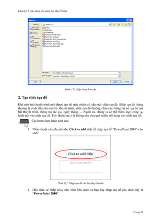 h

ng 3. Xây d ng nội dung bài thuyết trình

H nh

Hộp thoại Save As

2. Tạo slide t a ề
Khi một bài thuyết trình m
c t o thì m c nhiên có sẵn một slide t
ề. Slide t
ề thông
u tiên c a bài thuyết trình, slide t
ề
ng ch a các thông tin về t a ề c a
bài thuyết trình, thông tin tác gi , ngày tháng, ... Ngoài ra, chúng ta có th thêm logo công ty,
hình nh vào slide t
ề T
ều nội dung vào slide t
ề.
:

c th

1. Nhấn chuột vào placeholder Click to add title
slide.

H nh

2. Dấu nhắc sẽ nhấ
“PowerPoint 2010”

nhập t

ề “P

P

” cho

Nhập t a đề cho bài thuyết tr nh

bên

i

n hãy nhập t

ề cho slide này là

Trang 83

 