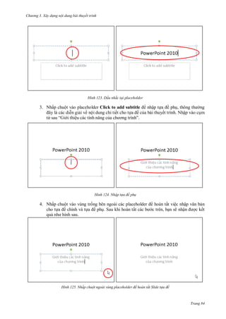 h

ng 3. Xây d ng nội dung bài thuyết trình

H nh

Dấu nhắc tại placeholder

3. Nhấp chuột vào placeholder Click to add subtitle
nhập t
ề ph ,
ng
n gi i về nội dung chi tiết cho t
ề c a bài thuyết trình. Nhập vào c m
từ
“Gi i thiệ
”

H nh

Nhập t a đề ph

4. Nhấp chuột vào vùng tr ng bên ngoài các placeholder
cho t
ề chính và t
ề ph . Sau khi hoàn tất các
qu
hình sau.

H nh

hoàn tất việc nhậ
c trên, b n sẽ nhậ

n
c kết

Nhấp chuột ngoài v ng placeholder để hoàn tất Slide t a đề

Trang 84

 