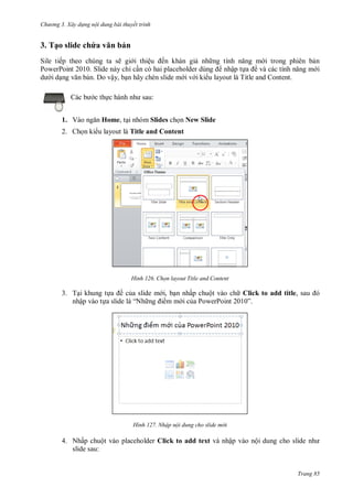 h

ng 3. Xây d ng nội dung bài thuyết trình

3. Tạo slide chứa vă

ản

Sile tiếp theo chúng ta sẽ gi i thiệ
ến khán gi nh
i trong phiên b n
PowerPoint 2010. Slide này chỉ c
nhập t
ề
i
id
n. Do vậy, b n hãy chèn slide m i v i ki u layout là Title and Content.
:

c th
1. V

Home, t i nhóm Slides ch n New Slide

2. Ch n ki u layout là Title and Content

H nh

họn layout Title and Content

3. T i khung t
ề c a slide m i, b n nhấp chuột vào ch Click to add title,
nhập vào t a slide là “N
mm ic aP
P
”

H nh

Nhập nội dung cho slide m i

4. Nhấp chuột vào placeholder Click to add text và nhập vào nội dung cho slide nh
slide sau:

Trang 85

 