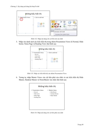 h

ng 3. Xây d ng nội dung bài thuyết trình

H nh

Nhập nội dung cho cột bên trái của slide

5. Nhập vào danh sách các ki u hi n th trong nhóm Presentation Views là Normal, Slide
Sorter, Notes Page và Reading View
:

H nh

Nhập các kiểu hiển th của nhóm Presentation Views

6. T
, nhập Master Views vào cột bên ph i c a slide và các ki u hi n th Slide
Master, Handout Master và NotesMaster vào slide
:

H nh

Nhập nội dung cho cột bên phải của slide

Trang 88

 