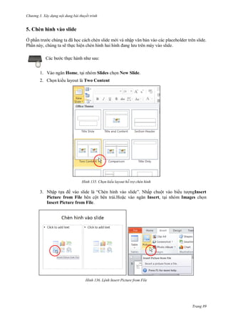 h

ng 3. Xây d ng nội dung bài thuyết trình

5. Chèn hình vào slide
Ở ph
ã c cách chèn slide m i và nhập
Ph n này, chúng ta sẽ th c hiện chèn hình hai hình
:

c th
1. V

n vào các placeholder trên slide.
.

Home, t i nhóm Slides ch n New Slide.

2. Ch n ki u layout là Two Content

H nh

Chọn kiểu layout hỗ trợ chèn hình

3. Nhập t
ề
“
Picture from File bên cột bên trái.Ho
Insert Picture from File.

H nh

” Nhấp chuột vào bi
ngInsert
Insert, t i nhóm Images ch n

L nh Insert icture from File

Trang 89

 