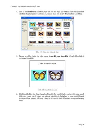 h

ng 3. Xây d ng nội dung bài thuyết trình

4. C a s Insert Picture xuất hiện, b
và nhấp chuột ch n mộ
,

H nh

5. T
, nhấp chuột vào bi
chèn một hình khác.

H nh

ế

hình trên máy c a mình
ấn nút Insert chèn hình vào Slide.

họn h nh ch n vào slide

ng Insert Picture from File bên cột bên ph i và

Chèn hình vào slide

6. K

ã
, n ch n hình
cho xuất hiện 8 ô vuông nh xung quanh
,
ột vào ô ở ộ
trái chuộ
phóng to hình. B n có th dùng chuộ
di chuy
ến v trí mong mu n trong
slide.

Trang 90

 