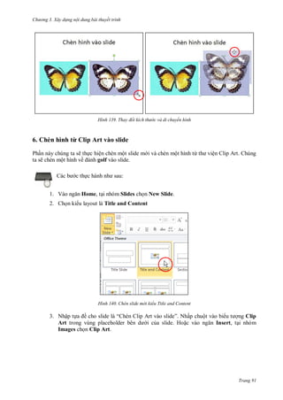 h

ng 3. Xây d ng nội dung bài thuyết trình

H nh

Thay đổi kích th

c và di chuyển hình

6. Chèn hình từ Clip Art vào slide
Ph n này chúng ta sẽ th c hiện chèn một slide m i và chèn một hình từ
ta sẽ chèn một hình về
golf vào slide.
:

c th
1. V

ện Clip Art. Chúng

Home, t i nhóm Slides ch n New Slide.

2. Ch n ki u layout là Title and Content

H nh

Chèn slide m i kiểu Title and Content

3. Nhập t
ề
“
Art
Images ch n Clip Art.

” N ấp chuột vào bi
ng Clip
i c a slide. Ho
Insert, t i nhóm

Trang 91

 