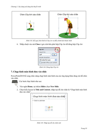 h

ng 3. Xây d ng nội dung bài thuyết trình

H nh

ết quả ch n h nh từ lip Art và điều chỉnh kích th

c hình

6. Nhấp chuột vào nút Close ở góc trên bên ph i hộ

H nh

7. Chụ hì h

hì h

av

Đ ng hộp Clip Art

sl d

PowerPoint2010 b sung ch
vào slide.

p hình màn hình c a các ng d ng khác

ở

chèn

:

c th
1. V

ộp Clip Art

Home, t i nhóm Slides ch n New Slide.

2. Ch n ki u layout là Title and Content, nhập t
”

H nh

ề

“

p hình màn hình

Nhập t a đề cho slide m i

Trang 93

 