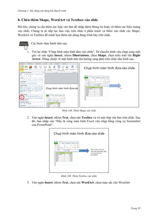 h

ng 3. Xây d ng nội dung bài thuyết trình

8. Chèn thêm Shape, WordArt và Textbox vào slide
,
n thêm các hộ
nhập thêm thông tin ho c vẽ thêm các bi
ng
vào slide. Chúng ta sẽ tiếp t c làm việc trên slide ở ph
c và thêm vào slide các Shape,
WordArt T
minh h a thêm nộ
:

c th
1. Trở l i slide “

” Di chuy n hình vừa ch p sang một
Insert, nhóm Illustrations, ch n Shape, ch n ki
Right
Arrow. Dùng chuột vẽ mộ
ng sang ph

H nh

Thêm Shape vào slide

2. V

Insert, nhóm Text, ch n nút Textbox và vẽ một hộ
n trên slide. Sau
, n nhậ
“
àn hình Excel vừa ch p b ng công c Screenshot
c a PowerPoint”

H nh

3. V

Thêm Textbox vào slide

Insert, nhóm Text, ch n nút WordArt, ch n màu sắc cho WordArt

Trang 95

 