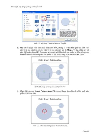h

ng 3. Xây d ng nội dung bài thuyết trình

H nh

Hộp thoại hoose a SmartArt Graphic

5. Mộ
i, chúng ta sẽ l
t gán các hình vào
các v trí t o sẵ
. Các v trí t o sẵn này g i là Shape. Ví d , slide này sẽ
gi i thiệu s n phẩm HD Zune c a Microsoft v i hình nh s n phẩm sẽ
ở vòng tròn
l n nhấ
a s n phẩm sẽ t ở các vòng tròn nh
nh.

H nh

Nhập nội dung cho các hộp văn bản

6. Ch n bi
ng Insert Picture from File trong Shape l n nhấ
phẩm HD Zune vào.

H nh

chèn hình s n

Chọn biểu t ợng Insert Picture from File
Trang 98

 