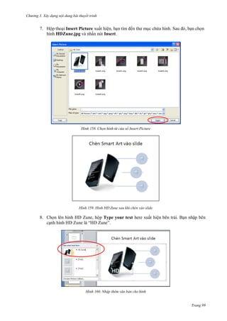 h

ng 3. Xây d ng nội dung bài thuyết trình

7. Hộp tho i Insert Picture xuất hiện, b
hình HDZune.jpg và nhấn nút Insert.

H nh

H nh

ế

c ch

S

,

n ch n

Chọn hình từ c a sổ Insert Picture

Hình HD Zune sau khi chèn vào slide

8. Ch n lên hình HD Zune, hộp Type your text here xuất hiện bên trái. B n nhập bên
c
H Z
“H Z ”

H nh

Nhập th m văn bản cho hình

Trang 99

 