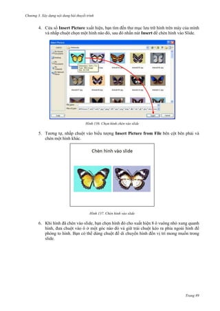 Chương 3. Xây dựng nội dung bài thuyết trình

4. Cửa sổ Insert Picture xuất hiện, bạn tìm đến thư mục lưu trữ hình trên máy của mình
và nhấp chuột chọn một hình nào đó, sau đó nhấn nút Insert để chèn hình vào Slide.

136.

5. Tương tự, nhấp chuột vào biểu tượng Insert Picture from File bên cột bên phải và
chèn một hình khác.

137. Chèn hình vào slide

6. Khi hình đã chèn vào slide, bạn chọn hình đó cho xuất hiện 8 ô vuông nhỏ xung quanh
hình, đưa chuột vào ô ở
góc nào đó và giữ trái chuột kéo ra phía ngoài hình để
phóng to hình. Bạn có thể dùng chuột để di chuyển hình đến vị trí mong muốn trong
slide.

Trang 89

 
