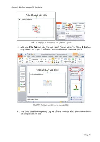 Chương 3. Xây dựng nội dung bài thuyết trình

140. Nhập tựa đề slide và thực hiện lệnh chèn Clip Art

4. Một ngăn Clip Art xuất hiện bên phải của sổ Normal View. Tại ô Search for bạn
nhập vào từ
là golf và nhấn nút Go để tìm hình trong thư viện Clip Art.

141.

5. Kích chuột vào hình trong khung Clip Art
lớn nhỏ của hình nếu cần.

. Sắp xếp hình và chỉnh độ

Trang 91

 