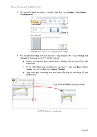 Chương 3. Xây dựng nội dung bài thuyết trình

3. Để chụp hình cửa sổ ứng dụng và chèn vào slide, bạn vào ngăn Insert, nhóm Images,
chọn Screenshot.

145. Danh sách các cửa sổ ứng dụng khác đang mở

4. Nếu bạn chỉ muốn chụp một phần của cửa sổ ứng dụng nào đó, ví dụ như chụp một
phần cửa sổ ứng dụng Excel 2010 thì làm như sau:
Bạn hãy mở ứng dụng Excel và mở tập tin cần chụp hình nội dung để đưa vào
PowerPoint.
Trở về slide “Chụp hình màn hình đưa vào slide” và vào ngăn Insert, nhóm
Images, chọn Screenshot, chọn Screen Clipping.
Dùng chuột quét chọn vùng màn hình Excel cần chụp rồi nhả chuột, kết quả
như hình sau.

146. Quét chọn vùng cần chụp

Trang 93

 