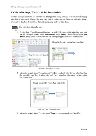 Chương 3. Xây dựng nội dung bài thuyết trình

8. Chèn thêm Shape, WordArt và Textbox vào slide
Đôi khi, chúng ta cần thêm các hộp văn bản để nhập thêm thông tin hoặc vẽ thêm các biểu tượng
vào slide. Chúng ta sẽ tiếp tục làm việc trên slide ở phần trước và thêm vào slide các Shape,
WordArt và Textbox để minh họa thêm nội dung đang trình bày trên slide.
Các bước thực hành như sau:
1. Trở lại slide “Chụp hình màn hình đưa vào slide”. Di chuyển hình vừa chụp sang một
góc và vào ngăn Insert, nhóm Illustrations, chọn Shape, chọn kiểu mũi tên Right
Arrow. Dùng chuột vẽ một hình mũi tên hướng sang phải trên slide như hình sau.

147. Thêm Shape vào slide

2. Vào ngăn Insert, nhóm Text, chọn nút Textbox và vẽ một hộp văn bản trên slide. Sau
đó, bạn nhập vào “Đây là vùng màn hình Excel vừa chụp bằng công cụ Screenshot
của PowerPoint”.

148. Thêm Textbox vào slide

3. Vào ngăn Insert, nhóm Text, chọn nút WordArt, chọn màu sắc cho WordArt

Trang 94

 