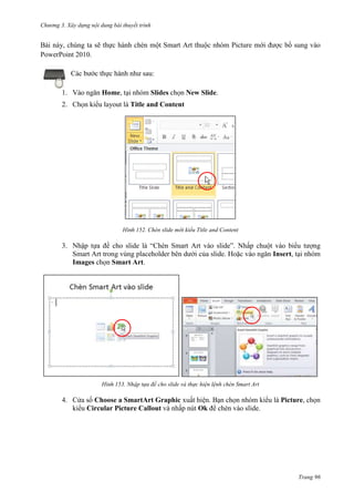 Chương 3. Xây dựng nội dung bài thuyết trình

Bài này, chúng ta sẽ thực hành chèn một Smart Art thuộc nhóm Picture mới được bổ sung vào
PowerPoint 2010.
Các bước thực hành như sau:
1. Vào ngăn Home, tại nhóm Slides chọn New Slide.
2. Chọn kiểu layout là Title and Content

152. Chèn slide mới kiểu Title and Content

3. Nhập tựa đề cho slide là “Chèn Smart Art vào slide”. Nhấp chuột vào biểu tượng
Smart Art trong vùng placeholder bên dưới của slide. Hoặc vào ngăn Insert, tại nhóm
Images chọn Smart Art.

153. Nhập tựa đề cho slide và thực hiện lệnh chèn Smart Art

4. Cửa sổ Choose a SmartArt Graphic xuất hiện. Bạn chọn nhóm kiểu là Picture, chọn
kiểu Circular Picture Callout và nhấp nút Ok để chèn vào slide.

Trang 96

 