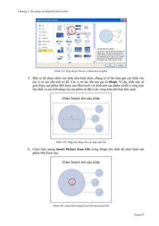 Chương 3. Xây dựng nội dung bài thuyết trình

154.

5. Một sơ đồ
ới, chúng ta sẽ lần lượt gán các hình vào
các vị trí tạo sẵn trên sơ đồ. Các vị trí tạo sẵn này gọi là Shape. Ví dụ, slide này sẽ
giới thiệu sản phẩm HD Zune của Microsoft với hình ảnh sản phẩm sẽ để ở vòng tròn
lớn nhất và các tính năng của sản phẩm sẽ đặt ở các vòng tròn nhỏ hơn bên cạnh.

155.

6. Chọn biểu tượng Insert Picture from File trong Shape lớn nhất để chèn hình sản
phẩm HD Zune vào.

156. Chọn biểu tượng Insert Picture from File
Trang 97

 