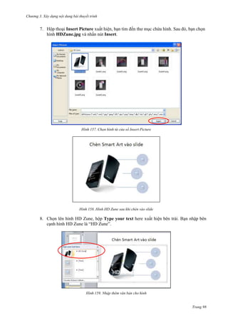 Chương 3. Xây dựng nội dung bài thuyết trình

7. Hộp thoại Insert Picture xuất hiện, bạn tìm đến thư mục chứa hình. Sau đó, bạn chọn
hình HDZune.jpg và nhấn nút Insert.

157. Chọn hình từ cửa sổ Insert Picture

158. Hình HD Zune sau khi chèn vào slide

8. Chọn lên hình HD Zune, hộp Type your text here xuất hiện bên trái. Bạn nhập bên
cạnh hình HD Zune là “HD Zune”.

159. Nhập thêm văn bản cho hình

Trang 98

 