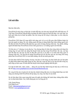,
.Ở
Việt Nam, PowerPoint cũng đã được áp dụng rất nhiều trong các buổi hội thảo, các cuộc họp, các
buổi giới thiệu dự án hoặc sản phẩm
hoặc phục vụ cho công tác
giảng dạy.
PowerPoint 2010 được bổ sung
hơn cho người sử dụng

với sự cải tiến giao diện Ribbon thuận lợi
qua

người đã thành thạo PowerPoin

tốn

.

7
bài thuyết trình
tài liệu
am tường PowerPoint thì
oint 2010 xem thêm

qua
.

Tài liệu được thiết kế theo hướng vừa học vừa làm và chú trọng vào thực hành nên các bạn phải
cố gắng hoàn thành từng phần trong tài liệu. Khi đọc xong tài liệu là các bạn đã nắm trong tay
một công cụ biên soạn và trình diễn bài thuyết trình chuyên nghiệp nhất thế giới.
Các tập tin hình ảnh, video, audio, ... dùng cho các bài thực hành trong tài liệu này có thể tải tại
địa chỉ http://www.giaiphapexcel.com/download/Multimedia.zip.
năng của chương trình

nhanh chóng tiếp cận và sử dụng thành thạo các tính
của mình.

Do tài liệu được biên soạn trong thời gian rất ngắn nên không thể tránh được những điểm thiếu
sót và chưa hoàn thiện.
xin
:
Giải Pháp Excel
Email: ttphong@giaiphapexcel.com
Website: www.giaiphapexcel.com

30

01 năm 2010

 