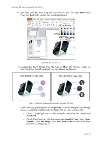 Chương 3. Xây dựng nội dung bài thuyết trình

9. Quét chọn chuỗi HD Zune trong hộp Type your text here. Vào ngăn Home, nhóm
Font, chọn Font Color và chọn màu xanh lá cây (Green).

160. Đổi màu font chữ

10. Lần lượt chọn Insert Picture from File trong các Shape nhỏ bên phải và chèn các
hình Zune01.jpg, Zune02.jpg, Zune03.jpg vào. Kết quả như hình sau:

161. Chèn các hình minh họa tính năng sản phẩm HD Zune

11. Còn ba tính năng quan trọng nữa của sản phẩm HD Zune cần được giới thiệu. Do vậy,
chúng ta sẽ chèn thêm ba Shape nhỏ cho Smart Art. Có nhiều cách thực hiện:
Cách 1: Tại hộp Type your text here, di chuyển xuống dòng cuối cùng và nhấn
phím Enter.
Cách 2: Chọn Smart Art trên slide, sau đó vào SmartArt Tools | nhóm Create
Graphic | chọn Add Shape | chọn Add Shape Affter để chèn thêm Shape
phía dưới các Shape đang có.

Trang 99

 