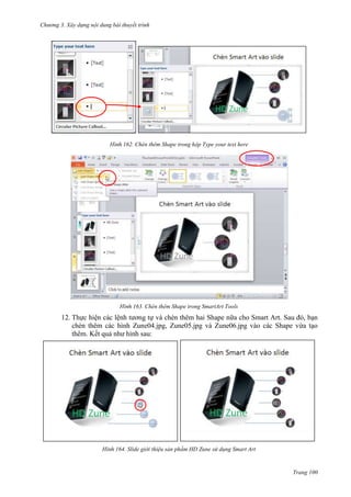 Chương 3. Xây dựng nội dung bài thuyết trình

162. Chèn thêm Shape trong hộp Type your text here

163. Chèn thêm Shape trong SmartArt Tools

12. Thực hiện các lệnh tương tự và chèn thêm hai Shape nữa cho Smart Art. Sau đó, bạn
chèn thêm các hình Zune04.jpg, Zune05.jpg và Zune06.jpg vào các Shape vừa tạo
thêm. Kết quả như hình sau:

164. Slide giới thiệu sản phẩm HD Zune sử dụng Smart Art

Trang 100

 