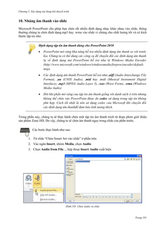 Chương 3. Xây dựng nội dung bài thuyết trình

10. Nhúng âm thanh vào slide
Microsoft PowerPoint cho phép bạn chèn rất nhiều định dạng nhạc khác nhau vào slide, thông
thường chúng ta chèn định dạng.mp3 hay .wma vào slide vì chúng cho chất lượng tốt và có kích
thước tập tin nhỏ.
Định dạng tập tin âm thanh dùng cho PowerPoint 2010
PowerPoint mở rộng khả năng hỗ trợ nhiều định dạng âm thanh so với trước
kia. Chúng ta có thể dùng các công cụ để chuyển đổi các định dạng âm thanh
lạ về định dạng mà PowerPoint hỗ trợ như là Windows Media Encoder
(http://www.microsoft.com/windows/windowsmedia/forpros/encoder/default.
msp).
Các định dạng âm thanh PowerPoint hỗ trợ như:.aiff (Audio Interchange File
Format), .au (UNIX Audio), .mid hay .midi (Musical Instrument Digital
Interface), .mp3 (MPEG Audio Layer 3), .wav (Wave Form), .wma (Windows
Media Audio)
Đôi khi phần mở rộng của tập tin âm thanh giống với danh sách ở trên nhưng
không thể chèn vào PowerPoint được do codec sử dụng trong tập tin không
phù hợp. Cách tốt nhất là nên sử dụng codec của Microsoft khi chuyển đổi
các định dạng âm thanhđể đảm bảo tính tương thích.
Trong phần này, chúng ta sẽ thực hành chèn một tập tin âm thanh trích từ đoạn phim giới thiệu
sản phẩm Zune HD. Do vậy, chúng ta sẽ chèn âm thanh ngay trong slide của phần trước.
Các bước thực hành như sau:
1. Từ slide “Chèn Smart Art vào slide” ở phần trên
2. Vào ngăn Insert, nhóm Media, chọn Audio
3. Chọn Audio from File..., hộp thoại Insert Audio xuất hiện

165. Chèn Audio và slide

Trang 101

 