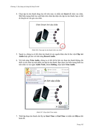 Chương 3. Xây dựng nội dung bài thuyết trình

4. Chọn tập tin âm thanh đang lưu trữ trên máy và nhấn nút Insert để chèn vào slide.
Một biểu tượng hình loa xuất hiện trên slide đại diện cho tập tin âm thanh, bạn có thể
di chuyển nó vào góc của slide.

166.

tập tin âm thanh

5. Ngoài ra, chúng ta có thể chèn âm thanh từ các nguồn khác như là thư viện Clip Art
Audio hoặc ghi âm với tính năng Record Audio.
6. Với tính năng Trim Audio, chúng ta có thể cắt bỏ bớt các đoạn âm thanh không cần
thiết và chỉ chừa lại một phần của tập tin âm thanh. Bạn chọn vào biểu tượng hình loa
trên slide và vào ngăn Audio Tools, nhóm Editing, chọn lệnh Trim Audio.

167. Chọn lệnh Trim Audio

7. Thiết lập đoạn âm thanh cần lấy tại Start Time và End Time và nhấn nút OKsau khi
hoàn tất.

Trang 102

 