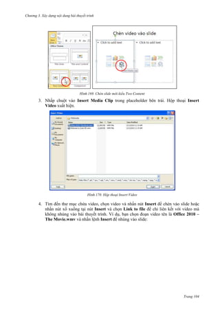 Chương 3. Xây dựng nội dung bài thuyết trình

169. Chèn slide mới kiểu Two Content

3. Nhấp chuột vào Insert Media Clip trong placeholder bên trái. Hộp thoại Insert
Video xuất hiện.

170. Hộp thoại Insert Video

4. Tìm đến thư mục chứa video, chọn video và nhấn nút Insert để chèn vào slide hoặc
nhấn nút xổ xuống tại nút Insert và chọn Link to file để chỉ liên kết với video mà
không nhúng vào bài thuyết trình. Ví dụ, bạn chọn đoạn video tên là Office 2010 –
The Movie.wmv và nhấn lệnh Insert để nhúng vào slide:

Trang 104

 