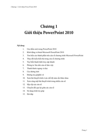 2010

Nội dung
1.
2.

2010
Khởi động và thoát Microsoft PowerPoint 2010

3.
4.
5.

Tùy biến thanh lệnh truy cập nhanh
ửa sổ làm việc

6.
7.
8.

ẽ

9.

10. Xem bài thuyết trình ở

ắc khác nhau

11. Xem cùng một bài thuyết trình trong nhiều cửa sổ
12.
13.

ổ

14.
15. Hỏi đáp

Trang 1

 