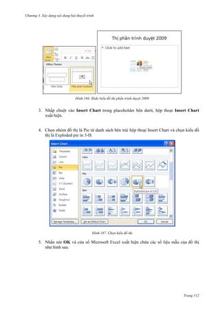Chương 3. Xây dựng nội dung bài thuyết trình

186. Slide biểu đồ thị phần trình duyệt 2009

3. Nhấp chuột vào Insert Chart trong placeholder bên dưới, hộp thoại Insert Chart
xuất hiện.
4. Chọn nhóm đồ thị là Pie từ danh sách bên trái hộp thoại Insert Chart và chọn kiểu đồ
thị là Exploded pie in 3-D.

187. Chọn kiểu đồ thị

5. Nhấn nút OK và cửa sổ Microsoft Excel xuất hiện chứa các số liệu mẫu của đồ thị
như hình sau.

Trang 112

 