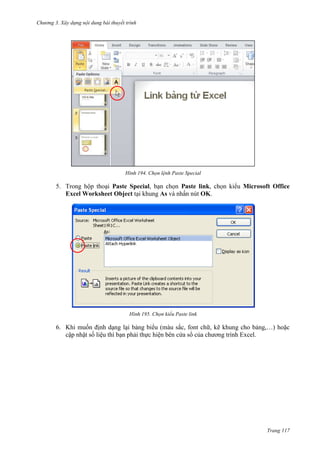 Chương 3. Xây dựng nội dung bài thuyết trình

194. Chọn lệnh Paste Special

5. Trong hộp thoại Paste Special, bạn chọn Paste link, chọn kiểu Microsoft Office
Excel Worksheet Object tại khung As và nhấn nút OK.

195. Chọn kiểu Paste link

6. Khi muốn định dạng lại bảng biểu (màu sắc, font chữ, kẽ khung cho bảng,…) hoặc
cập nhật số liệu thì bạn phải thực hiện bên cửa sổ của chương trình Excel.

Trang 117

 