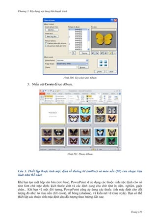 Chương 3. Xây dựng nội dung bài thuyết trình

200. Tùy chọn cho Album

5. Nhấn nút Create để tạo Album.

201. Photo Album

Câu 3. Thiết lập thuộc tính mặc định về đường kẽ (outline) và màu nền (fill) của shape trên
slide như thế nào?

ch
chân...
:

Trang 120

 