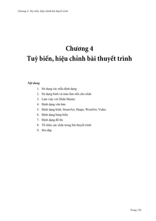 Chương 4.

bài thuyết trình

Nội dung
1. Sử dụng các mẫu định dạng
2. Sử dụng hình và màu làm nền cho slide
3. Làm việc với Slide Master
4. Định dạng văn bản
5. Định dạng hình, SmartArt, Shape, WordArt, Video
6. Định dạng bảng biểu
7. Định dạng đồ thị
8. Tồ chứ

ết trình

9. Hỏi đáp

Trang 126

 