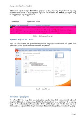 2010

Ribbon xuất hiện thêm ngăn Transitions giúp việc áp dụng hiệu ứng chuyển từ slide này sang
slide khác được nhanh và thuận tiện hơn. Ngoài ra, nút Minimize the Ribbon giúp người dùng
dễ dàng phóng to hay thu gọn Ribbon.

Quick Access Toolbar

1.

Ribbonđược tổ chức lại

Ngăn File thay cho nút Office
Ngăn File chứa các lệnh liên quan đếnbài thuyết trình đang soạn thảo như thuộc tính tập tin, thiết
lập mật mã bảo vệ, lưu trữ, in ấn và chia sẽ bài thuyết trình.

2.

Ngăn File mới

Hỗ trợ làm việc cộng tác
PowerPoint 2010 cho phép nhiều người cùng biên soạn hay hiệu chỉnh bài thuyết trình một cách
đồng thời. Chúng ta có sử dụng máy chủ SharePoint của công ty hoặc các trang web hỗ trợ ứng
dụng web PowerPoint như là Windows Live để lưu trữ bài thuyết trình. Khi đó, nhiều người có
thể truy cập vào hiệu chỉnh bài thuyết trình và các điều chỉnh sẽ được đồng bộ một cách tự động.

Trang 3

 