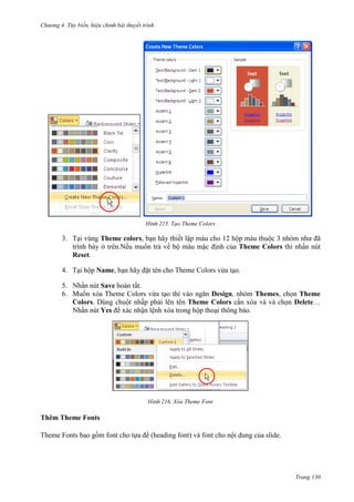 Chương 4.

bài thuyết trình

215. Tạo Theme Colors

3. Tại vùng Theme colors, bạn hãy thiết lập màu cho 12 hộp màu thuộc 3 nhóm như đã
trình bày ở trên.Nếu muốn trả về bộ màu mặc định của Theme Colors thì nhấn nút
Reset.
4. Tại hộp Name, bạn hãy đặt tên cho Theme Colors vừa tạo.
5. Nhấn nút Save hoàn tất.
6. Muốn xóa Theme Colors vừa tạo thì vào ngăn Design, nhóm Themes, chọn Theme
Colors. Dùng chuột nhấp phải lên tên Theme Colors cần xóa và và chọn Delete…
Nhấn nút Yes để xác nhận lệnh xóa trong hộp thoại thông báo.

216. Xóa Theme Font

Thêm Theme Fonts
Theme Fonts bao gồm font cho tựa đề (heading font) và font cho nội dung của slide.

Trang 130

 
