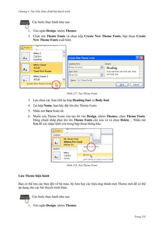 Chương 4.

bài thuyết trình

Các bước thực hành như sau:
1. Vào ngăn Design, nhóm Themes
2. Chọn nút Theme Fonts và chọn tiếp Create New Theme Fonts, hộp thoại Create
New Theme Fonts xuất hiện.

217. Tạo Theme Fonts

3. Lựa chọn các font chữ tại hộp Heading font và Body font
4. Tại hộp Name, bạn hãy đặt tên cho Theme Fonts
5. Nhấn nút Save hoàn tất.
6. Muốn xóa Theme Fonts vừa tạo thì vào Design, nhóm Themes, chọn Theme Fonts.
Dùng chuột nhấp phải lên tên Theme Fonts cần xóa và và chọn Delete… Nhấn nút
Yes để xác nhận lệnh xóa trong hộp thoại thông báo.

218. Xóa Theme Fonts

Lưu Theme hiện hành
Bạn có thể lưu các thay đổi về bộ màu, bộ font hay các hiệu ứng thành một Theme mới để có thể
áp dụng cho các bài thuyết trình khác.
Các bước thực hành như sau:
1. Vào ngăn Design, nhóm Themes

Trang 131

 