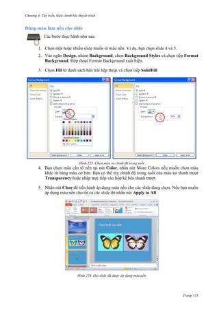 Chương 4.

bài thuyết trình

Dùng màu làm nền cho slide
Các bước thực hành như sau:
1. Chọn một hoặc nhiều slide muốn tô màu nền. Ví dụ, bạn chọn slide 4 và 5.
2. Vào ngăn Design, nhóm Background, chọn Background Styles và chọn tiếp Format
Background. Hộp thoại Format Background xuất hiện.
3. Chọn Fill từ danh sách bên trái hộp thoại và chọn tiếp SolidFill

225. Chọn màu và chỉnh độ trong suốt

4. Bạn chọn màu cần tô nền tại nút Color, nhấn nút More Colors nếu muốn chọn màu
khác từ bảng màu cơ bản. Bạn có thể tùy chỉnh độ trong suốt của màu tại thanh trượt
Transparency hoặc nhập trực tiếp vào hộp kế bên thanh trượt.
5. Nhấn nút Close để tiến hành áp dụng màu nền cho các slide đang chọn. Nếu bạn muốn
áp dụng màu nền cho tất cả các slide thì nhấn nút Apply to All.

226. Hai slide đã được áp dụng màu nền

Trang 135

 