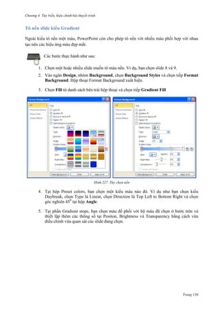 Chương 4.

bài thuyết trình

Tô nền slide kiểu Gradient
Ngoài kiểu tô nền một màu, PowerPoint còn cho phép tô nền với nhiều màu phối hợp với nhau
tạo nên các hiệu ứng màu đẹp mắt.
Các bước thực hành như sau:
1. Chọn một hoặc nhiều slide muốn tô màu nền. Ví dụ, bạn chọn slide 8 và 9.
2. Vào ngăn Design, nhóm Background, chọn Background Styles và chọn tiếp Format
Background. Hộp thoại Format Background xuất hiện.
3. Chọn Fill từ danh sách bên trái hộp thoại và chọn tiếp Gradient Fill

227. Tùy chọn nền

4. Tại hộp Preset colors, bạn chọn một kiểu màu nào đó. Ví dụ như bạn chọn kiểu
Daybreak, chọn Type là Linear, chọn Direction là Top Left to Bottom Right và chọn
góc nghiên 450 tại hộp Angle.
5. Tại phần Gradient stops, bạn chọn màu để phối với bộ màu đã chọn ở bước trên và
thiết lập thêm các thông số tại Positon, Brightness và Transparency bằng cách vừa
điều chỉnh vừa quan sát các slide đang chọn.

Trang 136

 