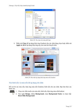 Chương 4.

bài thuyết trình

228. Tùy chọn cho màu phối hợp

6. Nhấn nút Close để áp dụng hiệu ứng Gradient cho các slide đang chọn hoặc nhấn nút
Apply to All để áp dụng hiệu ứng này cho toàn bài thuyết trình.

229. Hai slide áp dụng hiệu ứng màu nền Gradient

Xóa hình nền và màu nền đã áp dụng cho slide
Để xoá bỏ các màu nền, hiệu ứng màu nền Gradient, hình nền cho các slide. Bạn làm theo các
bước sau:
1. Chọn các slide muốn xóa màu nền, hình nền, hiệu ứng màu nềnGradient
2. Vào ngăn Design, nhóm Background, chọn Background Styles và chọn tiếp
Reset Slide Background.

Trang 137

 