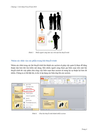 2010

3.

Nhiều người cùng làm việc trên một bài thuyết trình

Nhóm các slide vào các phần trong bài thuyết trình
Nhóm các slide trong các bài thuyết trình lớn thành các section sẽ giúp việc quản lý được dễ dàng
thuận tiện hơn khi tìm kiếm nội dung. Khi nhiều người cùng tham gia biên soạn trên một bài
thuyết trình thì việc phân chia công việc biên soạn theo section sẽ mang lại sự thuận lợi hơn rất
nhiều. Chúng ta có thể đặt tên, in ấn và áp dụng các hiệu ứng lên các section.

4.

Chia bài thuyết trình thành nhiều section

Trang 4

 