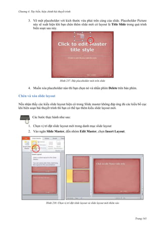 Chương 4.

bài thuyết trình

3. Vẽ một placeholder với kích thước vừa phải trên cùng của slide. Placeholder Picture
này sẽ xuất hiện khi bạn chèn thêm slide mới có layout là Title Slide trong quá trình
biên soạn sau này.

237. Đặt placeholder mới trên slide

4. Muốn xóa placeholder nào thì bạn chọn nó và nhấn phím Delete trên bàn phím.

Chèn và xóa slide layout
Nếu nhận thấy các kiểu slide layout hiện có trong Slide master không đáp ứng đủ các kiểu bố cục
khi biên soạn bài thuyết trình thì bạn có thể tạo thêm kiểu slide layout mới.
Các bước thực hành như sau:
1. Chọn vị trí đặt slide layout mới trong danh mục slide layout
2. Vào ngăn Slide Master, đến nhóm Edit Master, chọn Insert Layout.

238. Chọn vị trí đặt slide layout và slide layout mới thêm vào

Trang 141

 