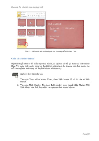 Chương 4.

bài thuyết trình

241. Chèn slide mới với kiểu layout vừa tạo trong chế độ Normal View

Chèn và xóa slide master
Một bài thuyết trình có tối thiểu một slide master, do vậy bạn có thể tạo thêm các slide master
khác. Với nhiều slide master trong bài thuyết trình, chúng ta có thể áp dụng mỗi slide master cho
mỗi chương hoặc phần trong bài thuyết trình của mình sau này.
Các bước thực hành như sau:
1. Vào ngăn View, nhóm Master Views, chọn Slide Master để trờ lại cửa sổ Slide
Master.
2. Vào ngăn Slide Master, đến nhóm Edit Master, chọn Insert Slide Master. Một
Slide Master mặc định được chèn vào ngay sau slide master hiện có.

Trang 143

 